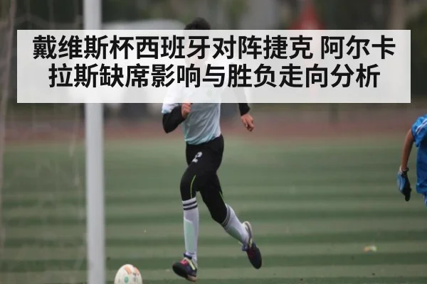 戴维斯杯西班牙对阵捷克 阿尔卡拉斯缺席影响与胜负走向分析