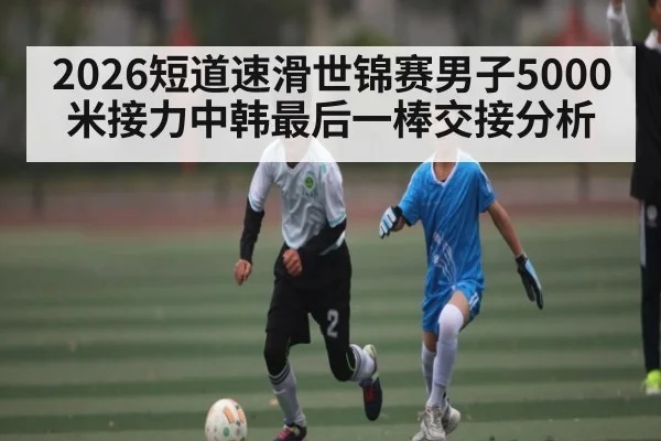 2026短道速滑世锦赛男子5000米接力中韩最后一棒交接分析